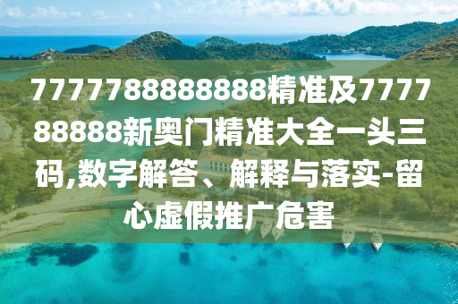 7777788888888精準(zhǔn)及777788888新奧門精準(zhǔn)大全一頭三碼,數(shù)字解答、解釋與落實-留心虛假推廣危害