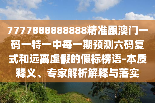 7777888888888精準(zhǔn)跟澳門一碼一特一中每一期預(yù)測六碼復(fù)式和遠(yuǎn)離虛假的假標(biāo)榜語-本質(zhì)釋義、專家解析解釋與落實(shí)