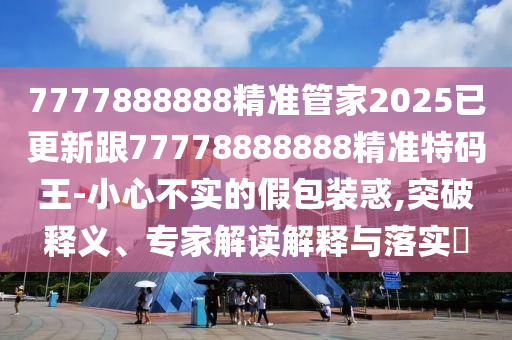 7777888888精準(zhǔn)管家2025已更新跟77778888888精準(zhǔn)特碼王-小心不實(shí)的假包裝惑,突破釋義、專家解讀解釋與落實(shí)?