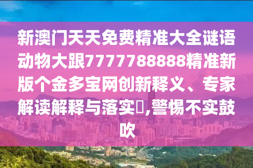 新澳門天天免費精準大全謎語動物大跟7777788888精準新版?zhèn)€金多寶網創(chuàng)新釋義、專家解讀解釋與落實?,警惕不實鼓吹