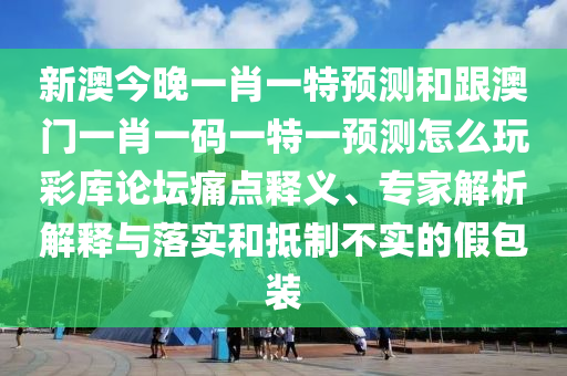 新澳今晚一肖一特預測和跟澳門一肖一碼一特一預測怎么玩彩庫論壇痛點釋義、專家解析解釋與落實和抵制不實的假包裝