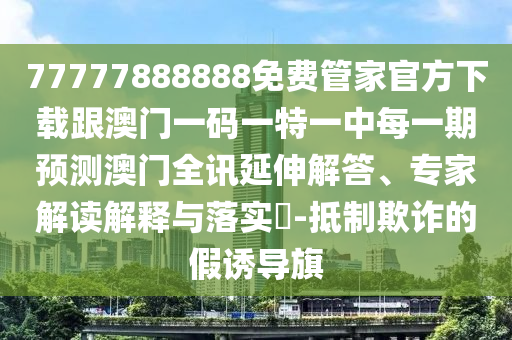 77777888888免費管家官方下載跟澳門一碼一特一中每一期預(yù)測澳門全訊延伸解答、專家解讀解釋與落實?-抵制欺詐的假誘導(dǎo)旗
