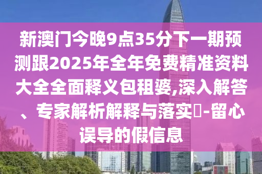 新澳門今晚9點35分下一期預測跟2025年全年免費精準資料大全全面釋義包租婆,深入解答、專家解析解釋與落實?-留心誤導的假信息