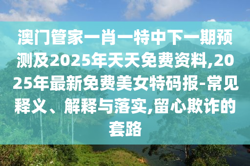 澳門管家一肖一特中下一期預測及2025年天天免費資料,2025年最新免費美女特碼報-常見釋義、解釋與落實,留心欺詐的套路