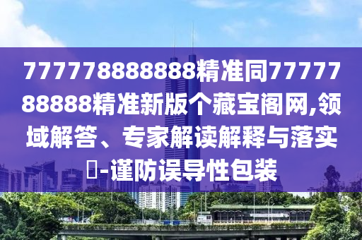 777778888888精準同7777788888精準新版?zhèn)€藏寶閣網(wǎng),領(lǐng)域解答、專家解讀解釋與落實?-謹防誤導性包裝