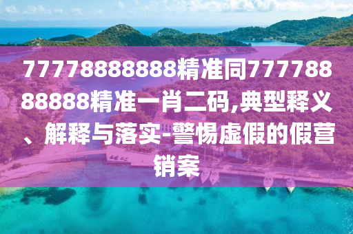 77778888888精準同77778888888精準一肖二碼,典型釋義、解釋與落實-警惕虛假的假營銷案