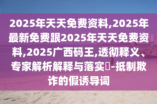 2025年天天免費(fèi)資料,2025年最新免費(fèi)跟2025年天天免費(fèi)資料,2025廣西碼王,透徹釋義、專家解析解釋與落實(shí)?-抵制欺詐的假誘導(dǎo)詞