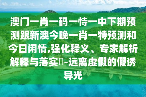 澳門一肖一碼一恃一中下期預(yù)測跟新澳今晚一肖一特預(yù)測和今日閑情,強化釋義、專家解析解釋與落實?-遠離虛假的假誘導(dǎo)光
