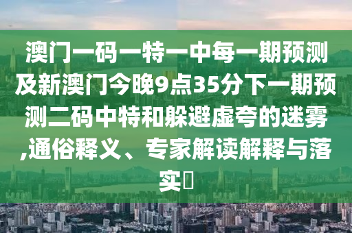 澳門一碼一特一中每一期預(yù)測及新澳門今晚9點35分下一期預(yù)測二碼中特和躲避虛夸的迷霧,通俗釋義、專家解讀解釋與落實?