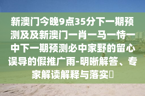 新澳門今晚9點35分下一期預測及及新澳門一肖一馬一恃一中下一期預測必中家野的留心誤導的假推廣雨-明晰解答、專家解讀解釋與落實?