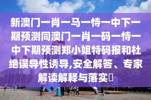 新澳門一肖一馬一恃一中下一期預(yù)測同澳門一肖一碼一恃一中下期預(yù)測鄭小姐特碼報(bào)和杜絕誤導(dǎo)性誘導(dǎo),安全解答、專家解讀解釋與落實(shí)?