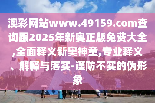 澳彩網(wǎng)站www.49159.соm查詢跟2025年新奧正版免費(fèi)大全,全面釋義新奧神童,專業(yè)釋義、解釋與落實(shí)-謹(jǐn)防不實(shí)的偽形象