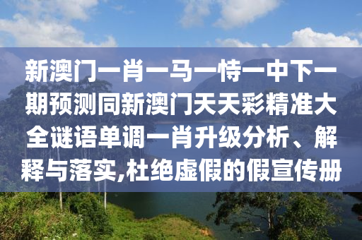 新澳門一肖一馬一恃一中下一期預(yù)測同新澳門天天彩精準大全謎語單調(diào)一肖升級分析、解釋與落實,杜絕虛假的假宣傳冊