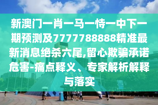 新澳門一肖一馬一恃一中下一期預(yù)測及7777788888精準最新消息絕殺六尾,留心欺騙承諾危害-痛點釋義、專家解析解釋與落實