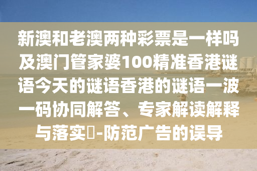新澳和老澳兩種彩票是一樣嗎及澳門管家婆100精準香港謎語今天的謎語香港的謎語一波一碼協(xié)同解答、專家解讀解釋與落實?-防范廣告的誤導(dǎo)