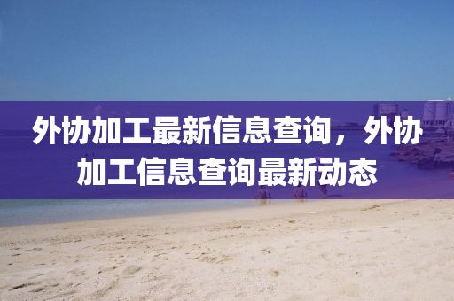 外協(xié)加工最新信息查詢，外協(xié)加工信息查詢最新動態(tài)