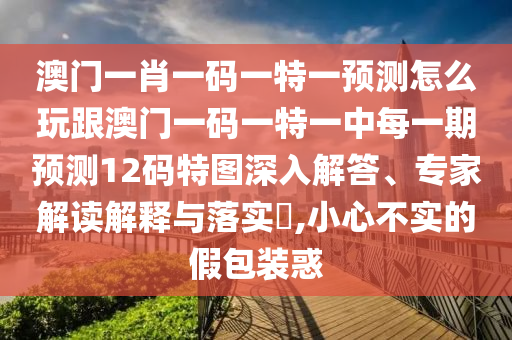 澳門一肖一碼一特一預測怎么玩跟澳門一碼一特一中每一期預測12碼特圖深入解答、專家解讀解釋與落實?,小心不實的假包裝惑