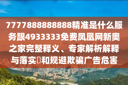 7777888888888精準(zhǔn)是什么服務(wù)跟4933333免費(fèi)鳳凰網(wǎng)新奧之家完整釋義、專(zhuān)家解析解釋與落實(shí)?和規(guī)避欺騙廣告危害