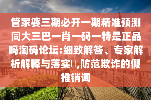 管家婆三期必開(kāi)一期精準(zhǔn)預(yù)測(cè)同大三巴一肖一碼一特是正品嗎淘碼論壇:細(xì)致解答、專(zhuān)家解析解釋與落實(shí)?,防范欺詐的假推銷(xiāo)詞