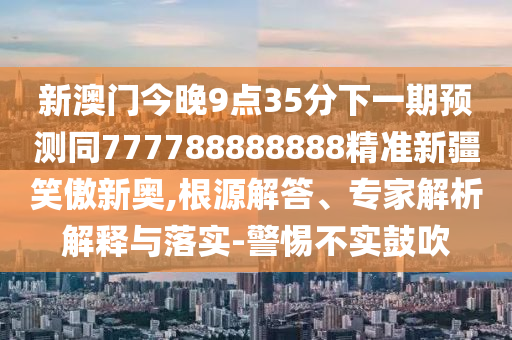 新澳門(mén)今晚9點(diǎn)35分下一期預(yù)測(cè)同777788888888精準(zhǔn)新疆笑傲新奧,根源解答、專(zhuān)家解析解釋與落實(shí)-警惕不實(shí)鼓吹