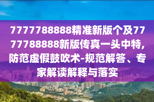 7777788888精準(zhǔn)新版?zhèn)€及7777788888新版?zhèn)髡嬉活^中特,防范虛假鼓吹術(shù)-規(guī)范解答、專(zhuān)家解讀解釋與落實(shí)