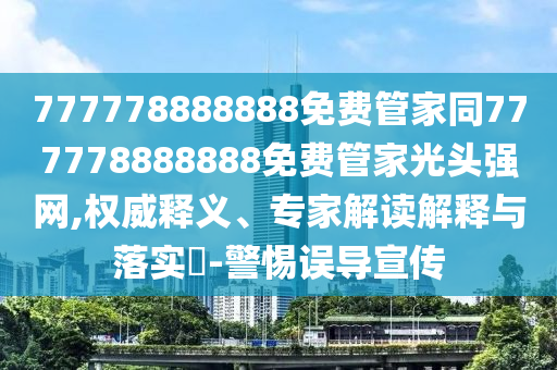 777778888888免費管家同777778888888免費管家光頭強(qiáng)網(wǎng),權(quán)威釋義、專家解讀解釋與落實?-警惕誤導(dǎo)宣傳