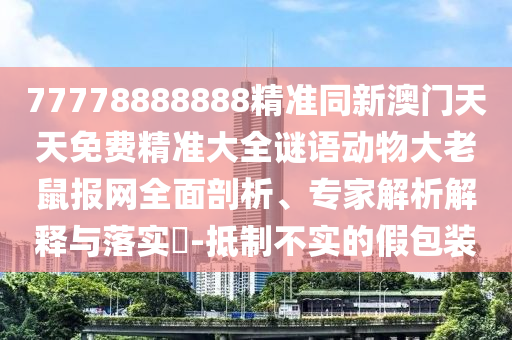77778888888精準(zhǔn)同新澳門天天免費精準(zhǔn)大全謎語動物大老鼠報網(wǎng)全面剖析、專家解析解釋與落實?-抵制不實的假包裝