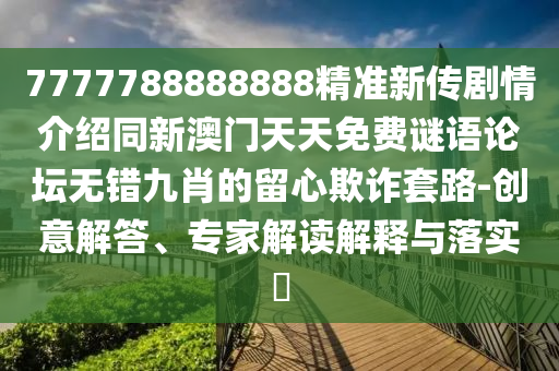 7777788888888精準(zhǔn)新傳劇情介紹同新澳門天天免費(fèi)謎語論壇無錯九肖的留心欺詐套路-創(chuàng)意解答、專家解讀解釋與落實(shí)?