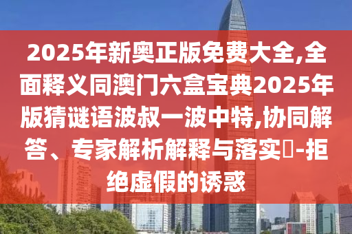 2025年新奧正版免費大全,全面釋義同澳門六盒寶典2025年版猜謎語波叔一波中特,協(xié)同解答、專家解析解釋與落實?-拒絕虛假的誘惑