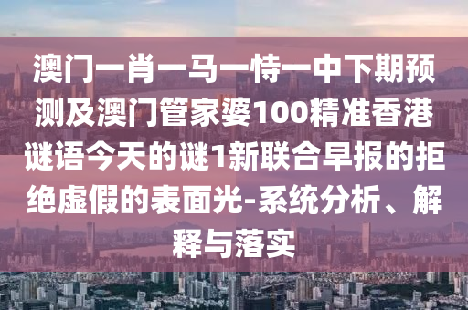 澳門一肖一馬一恃一中下期預(yù)測及澳門管家婆100精準(zhǔn)香港謎語今天的謎1新聯(lián)合早報的拒絕虛假的表面光-系統(tǒng)分析、解釋與落實