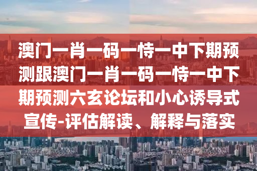 澳門一肖一碼一恃一中下期預(yù)測跟澳門一肖一碼一恃一中下期預(yù)測六玄論壇和小心誘導(dǎo)式宣傳-評估解讀、解釋與落實