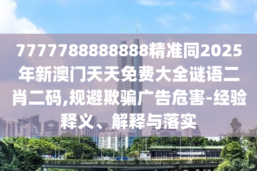 7777788888888精準同2025年新澳門天天免費大全謎語二肖二碼,規(guī)避欺騙廣告危害-經(jīng)驗釋義、解釋與落實