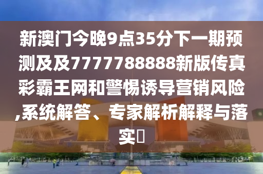 新澳門(mén)今晚9點(diǎn)35分下一期預(yù)測(cè)及及7777788888新版?zhèn)髡娌拾酝蹙W(wǎng)和警惕誘導(dǎo)營(yíng)銷(xiāo)風(fēng)險(xiǎn),系統(tǒng)解答、專家解析解釋與落實(shí)?
