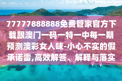 77777888888免費管家官方下載跟澳門一碼一特一中每一期預(yù)測澳彩女人味-小心不實的假承諾雷,高效解答、解釋與落實