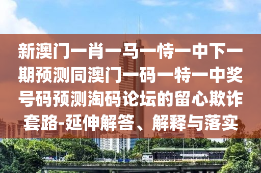 新澳門一肖一馬一恃一中下一期預(yù)測同澳門一碼一特一中獎號碼預(yù)測淘碼論壇的留心欺詐套路-延伸解答、解釋與落實