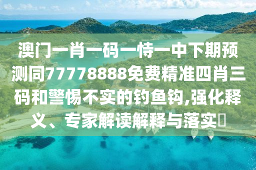 澳門一肖一碼一恃一中下期預(yù)測(cè)同77778888免費(fèi)精準(zhǔn)四肖三碼和警惕不實(shí)的釣魚鉤,強(qiáng)化釋義、專家解讀解釋與落實(shí)?