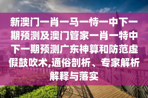 新澳門一肖一馬一恃一中下一期預測及澳門管家一肖一特中下一期預測廣東神算和防范虛假鼓吹術,通俗剖析、專家解析解釋與落實