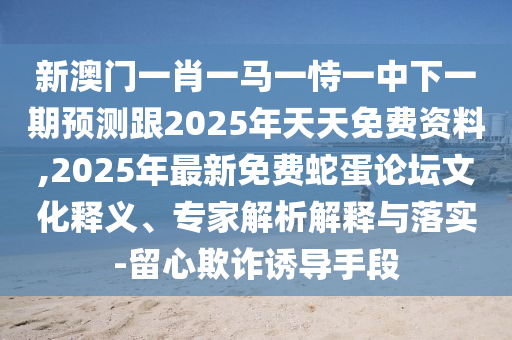 新澳門一肖一馬一恃一中下一期預測跟2025年天天免費資料,2025年最新免費蛇蛋論壇文化釋義、專家解析解釋與落實-留心欺詐誘導手段