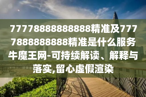 77778888888888精準及7777888888888精準是什么服務牛魔王網(wǎng)-可持續(xù)解讀、解釋與落實,留心虛假渲染
