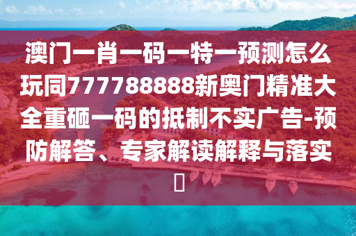澳門一肖一碼一特一預測怎么玩同777788888新奧門精準大全重砸一碼的抵制不實廣告-預防解答、專家解讀解釋與落實?