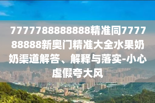 7777788888888精準同777788888新奧門精準大全水果奶奶渠道解答、解釋與落實-小心虛假夸大風