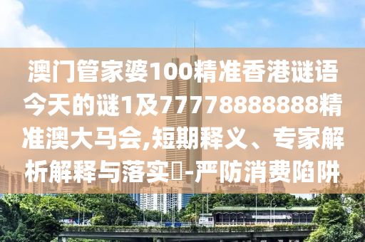 澳門管家婆100精準(zhǔn)香港謎語(yǔ)今天的謎1及77778888888精準(zhǔn)澳大馬會(huì),短期釋義、專家解析解釋與落實(shí)?-嚴(yán)防消費(fèi)陷阱