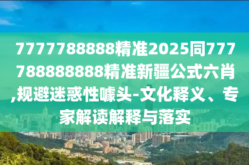 7777788888精準(zhǔn)2025同777788888888精準(zhǔn)新疆公式六肖,規(guī)避迷惑性噱頭-文化釋義、專家解讀解釋與落實