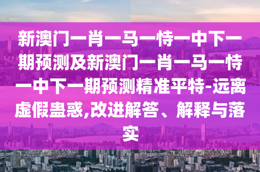 新澳門一肖一馬一恃一中下一期預(yù)測及新澳門一肖一馬一恃一中下一期預(yù)測精準(zhǔn)平特-遠(yuǎn)離虛假蠱惑,改進(jìn)解答、解釋與落實