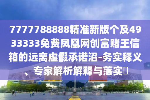 7777788888精準(zhǔn)新版?zhèn)€及4933333免費(fèi)鳳凰網(wǎng)創(chuàng)富賭王信箱的遠(yuǎn)離虛假承諾沼-務(wù)實(shí)釋義、專家解析解釋與落實(shí)?