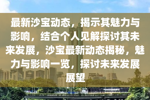 最新沙寶動態(tài)，揭示其魅力與影響，結(jié)合個人見解探討其未來發(fā)展，沙寶最新動態(tài)揭秘，魅力與影響一覽，探討未來發(fā)展展望