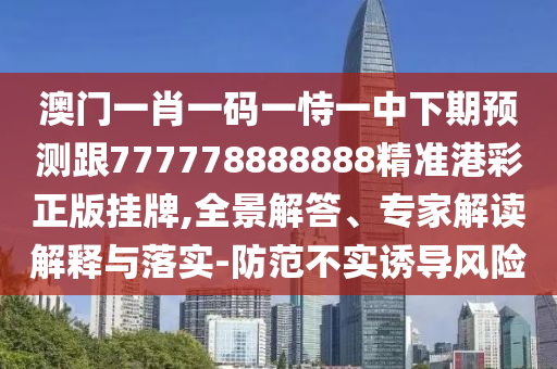 澳門一肖一碼一恃一中下期預(yù)測跟777778888888精準(zhǔn)港彩正版掛牌,全景解答、專家解讀解釋與落實-防范不實誘導(dǎo)風(fēng)險