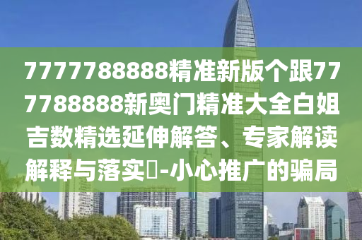 7777788888精準(zhǔn)新版?zhèn)€跟777788888新奧門精準(zhǔn)大全白姐吉數(shù)精選延伸解答、專家解讀解釋與落實(shí)?-小心推廣的騙局