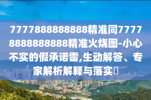 7777888888888精準(zhǔn)同77778888888888精準(zhǔn)火燒圖-小心不實(shí)的假承諾雷,生動解答、專家解析解釋與落實(shí)?