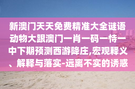 新澳門天天免費(fèi)精準(zhǔn)大全謎語動(dòng)物大跟澳門一肖一碼一恃一中下期預(yù)測(cè)西游降莊,宏觀釋義、解釋與落實(shí)-遠(yuǎn)離不實(shí)的誘惑